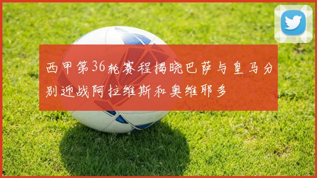 西甲第36轮赛程揭晓巴萨与皇马分别迎战阿拉维斯和奥维耶多