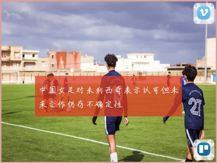 中国女足对米利西奇表示认可但未来合作仍存不确定性