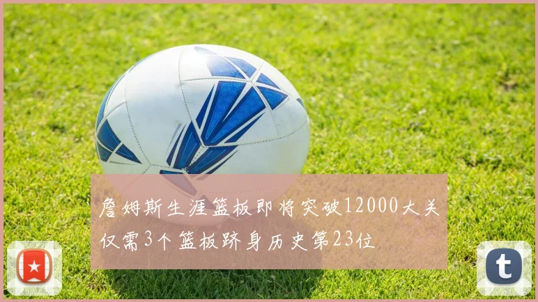 詹姆斯生涯篮板即将突破12000大关仅需3个篮板跻身历史第23位