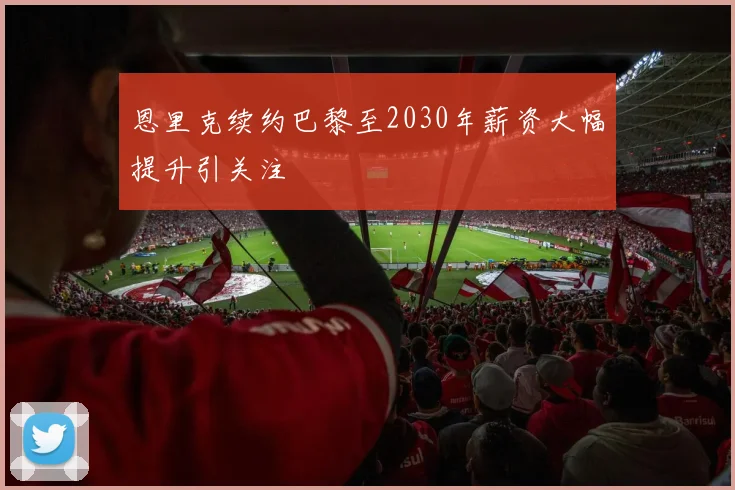 恩里克续约巴黎至2030年薪资大幅提升引关注