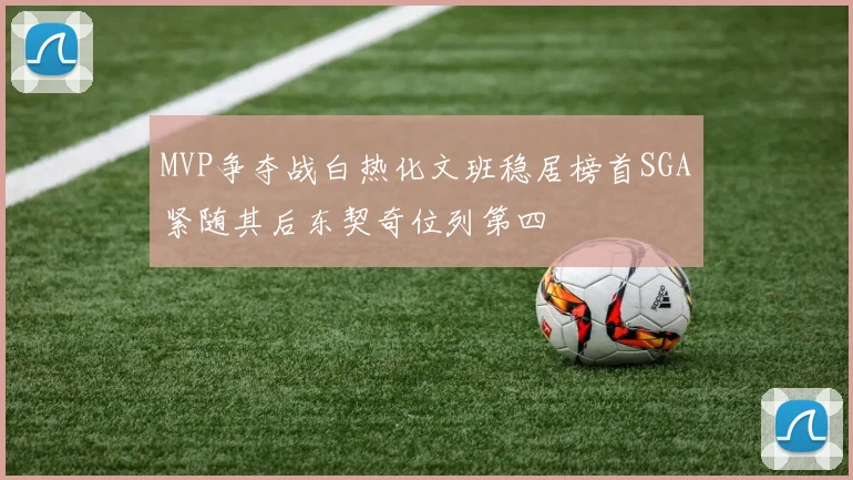 MVP争夺战白热化文班稳居榜首SGA紧随其后东契奇位列第四