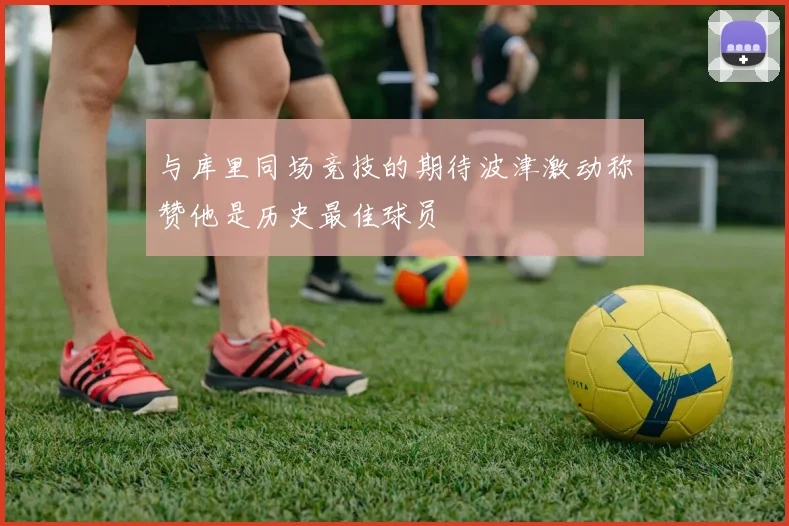 与库里同场竞技的期待波津激动称赞他是历史最佳球员