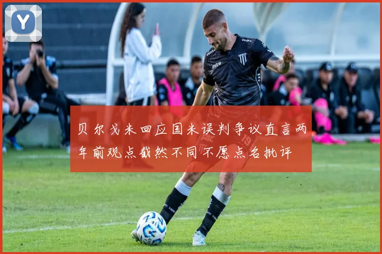 贝尔戈米回应国米误判争议直言两年前观点截然不同不愿点名批评