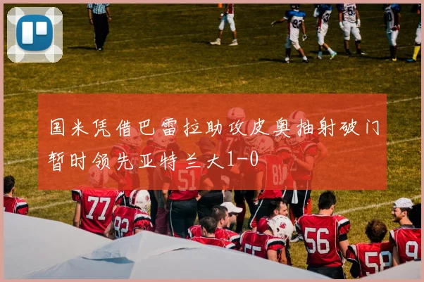 国米凭借巴雷拉助攻皮奥抽射破门暂时领先亚特兰大1-0