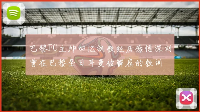 巴黎FC主帅回忆执教经历感悟深刻曾在巴黎圣日耳曼被解雇的教训