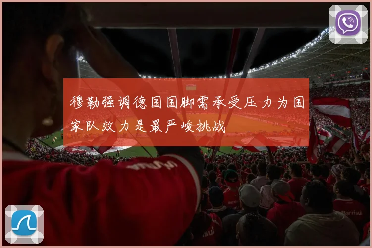 穆勒强调德国国脚需承受压力为国家队效力是最严峻挑战