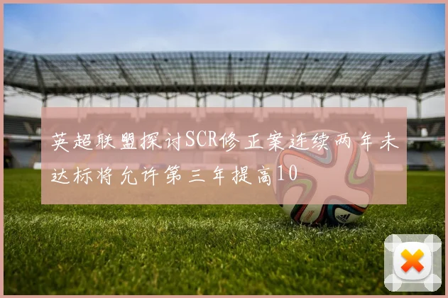 英超联盟探讨SCR修正案连续两年未达标将允许第三年提高10