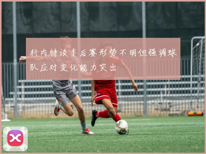 科内特谈季后赛形势不明但强调球队应对变化能力突出