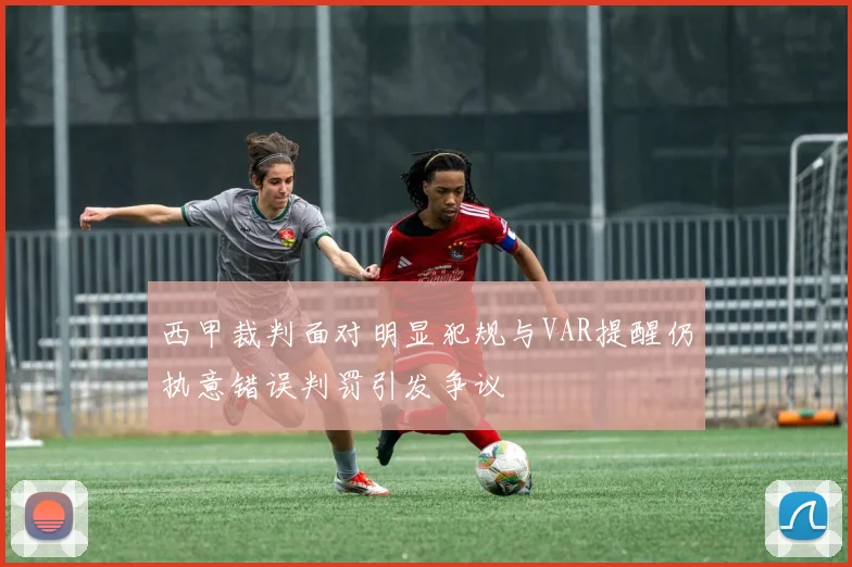 西甲裁判面对明显犯规与VAR提醒仍执意错误判罚引发争议