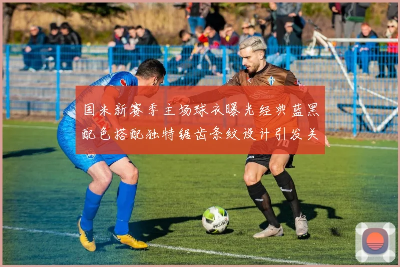 国米新赛季主场球衣曝光经典蓝黑配色搭配独特锯齿条纹设计引发关注