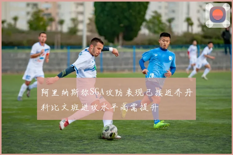 阿里纳斯称SGA攻防表现已接近乔丹科比文班进攻水平尚需提升