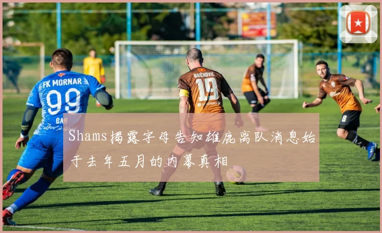 Shams揭露字母告知雄鹿离队消息始于去年五月的内幕真相