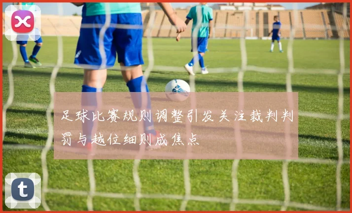 足球比赛规则调整引发关注裁判判罚与越位细则成焦点