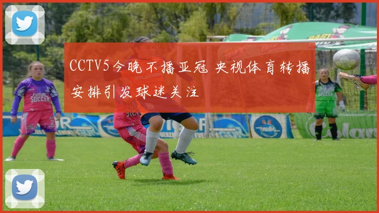 CCTV5今晚不播亚冠 央视体育转播安排引发球迷关注
