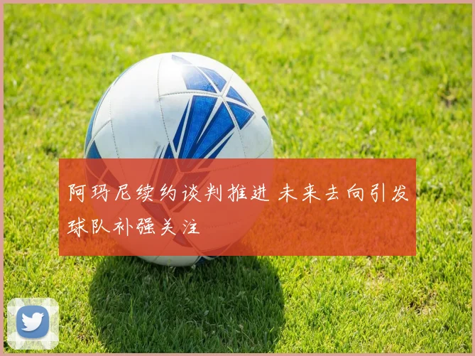 阿玛尼续约谈判推进 未来去向引发球队补强关注