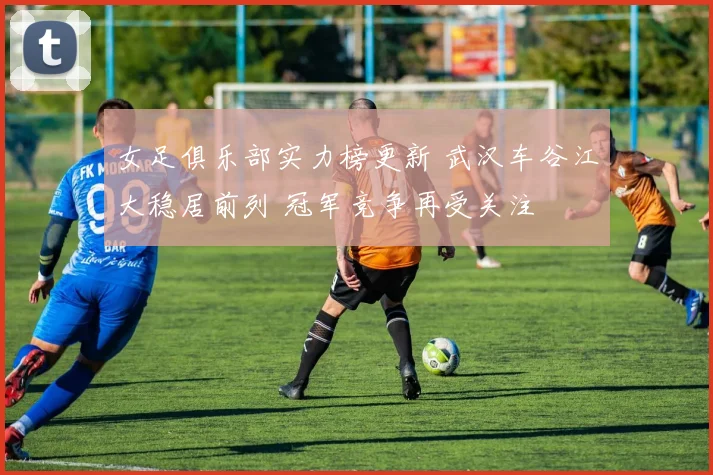 女足俱乐部实力榜更新 武汉车谷江大稳居前列 冠军竞争再受关注