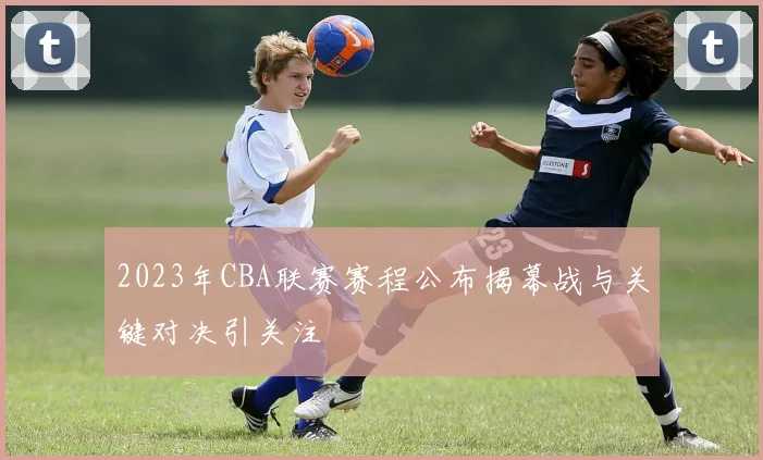 2023年CBA联赛赛程公布揭幕战与关键对决引关注