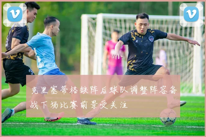 克里塞蒂格缺阵后球队调整阵容备战下场比赛前景受关注