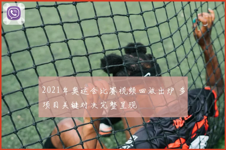 2021年奥运会比赛视频回放出炉 多项目关键对决完整呈现