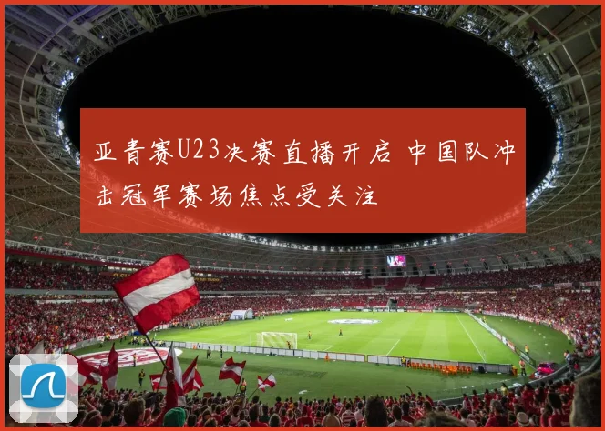 亚青赛U23决赛直播开启 中国队冲击冠军赛场焦点受关注