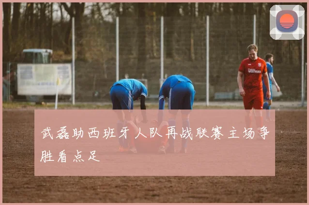武磊助西班牙人队再战联赛主场争胜看点足