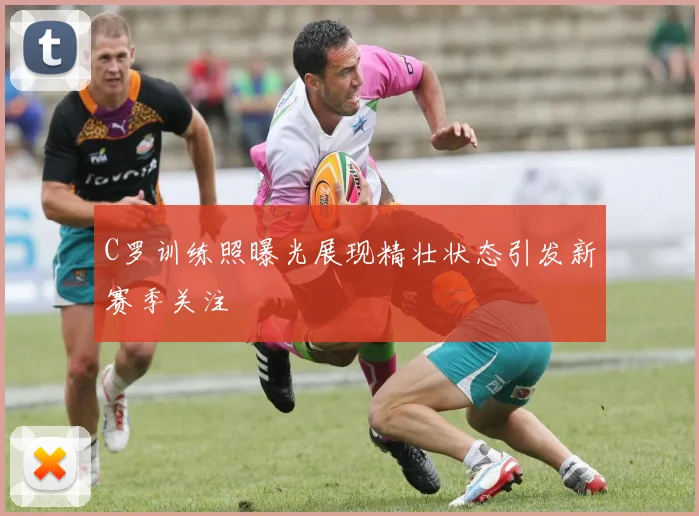 C罗训练照曝光展现精壮状态引发新赛季关注