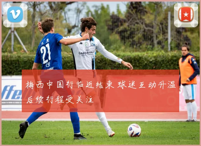 梅西中国行临近结束 球迷互动升温后续行程受关注