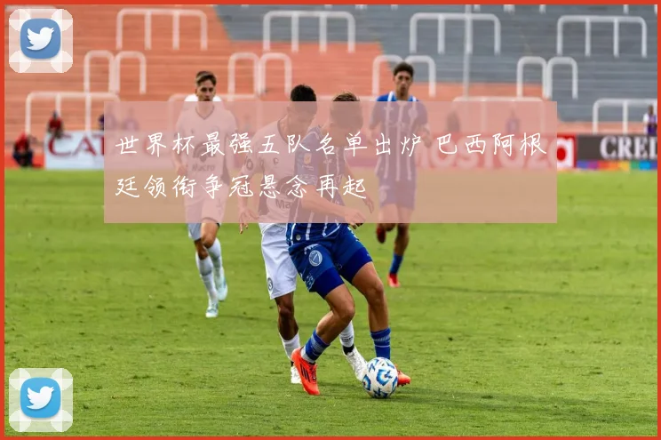 世界杯最强五队名单出炉 巴西阿根廷领衔争冠悬念再起