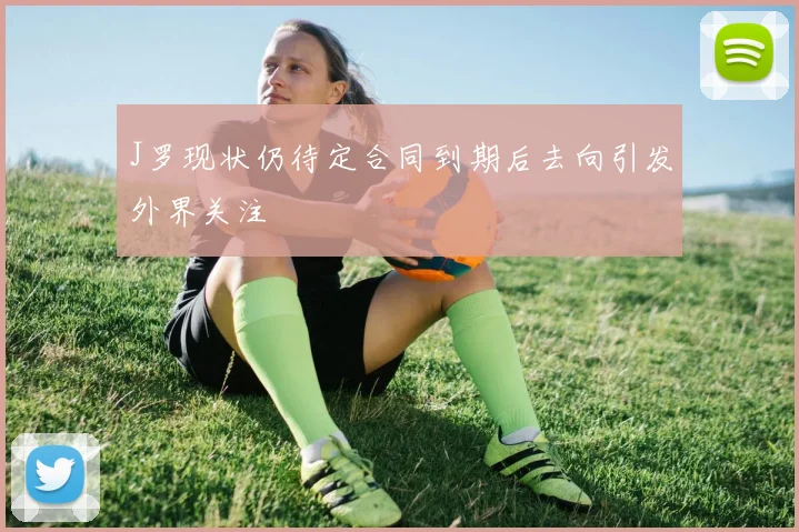J罗现状仍待定合同到期后去向引发外界关注