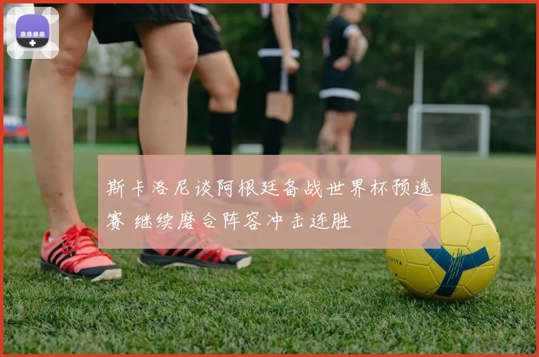 斯卡洛尼谈阿根廷备战世界杯预选赛 继续磨合阵容冲击连胜