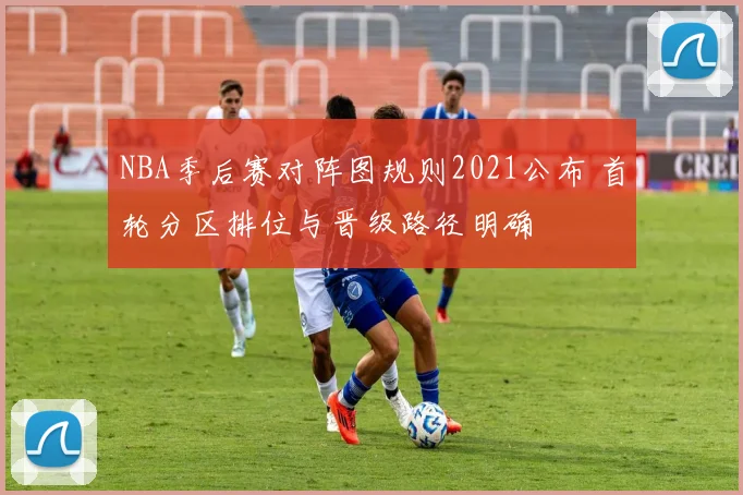 NBA季后赛对阵图规则2021公布 首轮分区排位与晋级路径明确