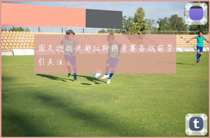 国足迎战洪都拉斯热身赛备战前景引关注