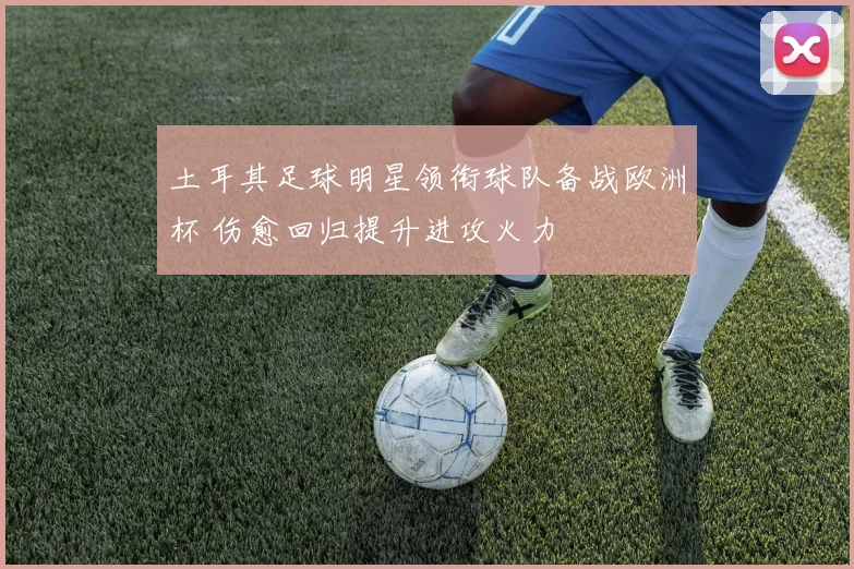 土耳其足球明星领衔球队备战欧洲杯 伤愈回归提升进攻火力