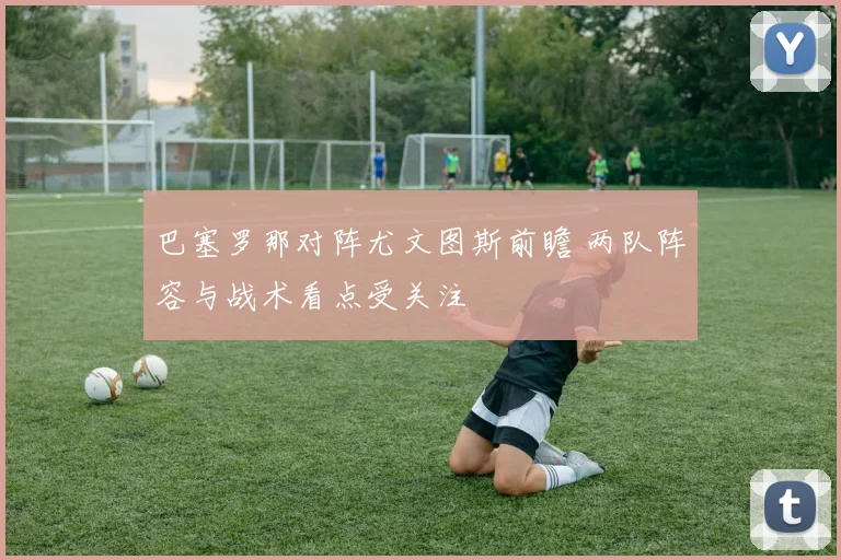 巴塞罗那对阵尤文图斯前瞻 两队阵容与战术看点受关注
