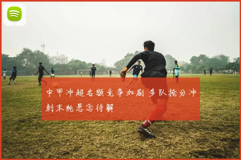 中甲冲超名额竞争加剧 多队抢分冲刺末轮悬念待解
