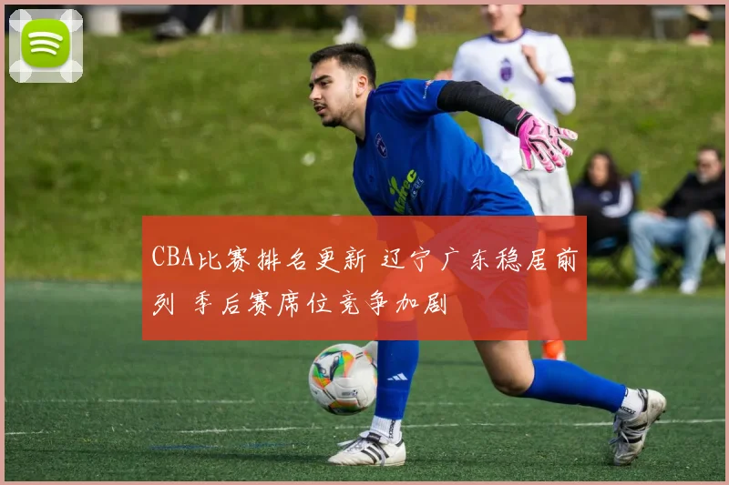 CBA比赛排名更新 辽宁广东稳居前列 季后赛席位竞争加剧