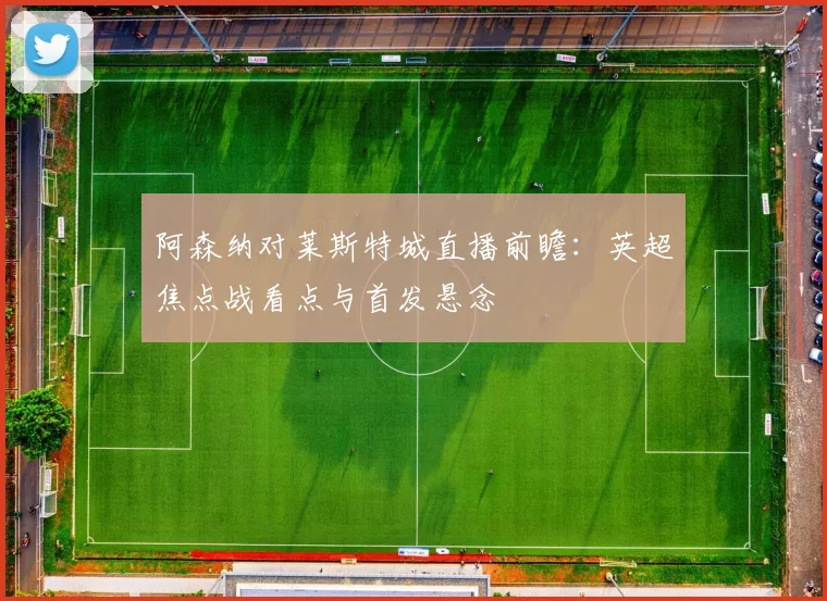 阿森纳对莱斯特城直播前瞻：英超焦点战看点与首发悬念