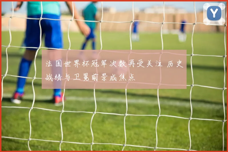法国世界杯冠军次数再受关注 历史战绩与卫冕前景成焦点