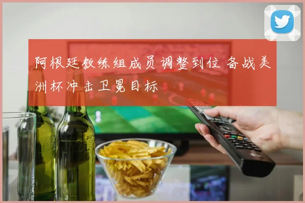 阿根廷教练组成员调整到位 备战美洲杯冲击卫冕目标
