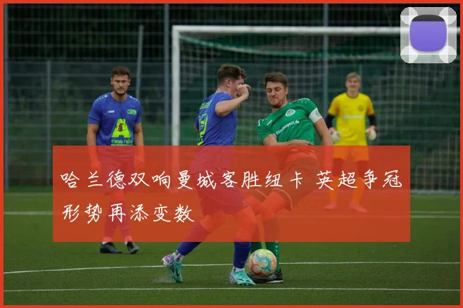 哈兰德双响曼城客胜纽卡 英超争冠形势再添变数