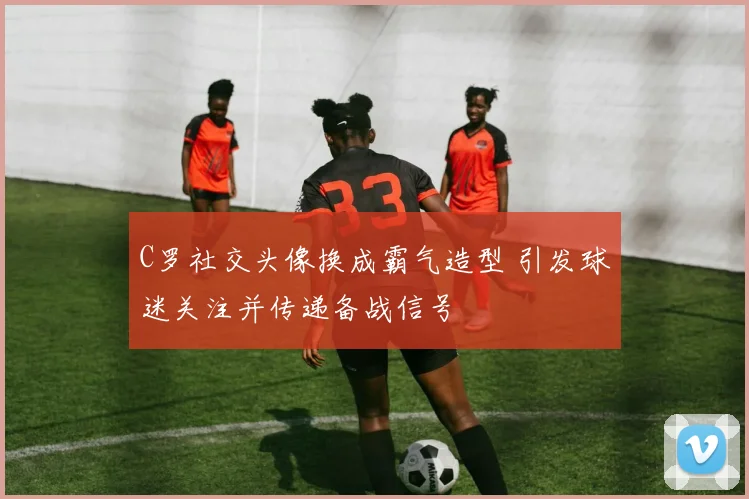 C罗社交头像换成霸气造型 引发球迷关注并传递备战信号