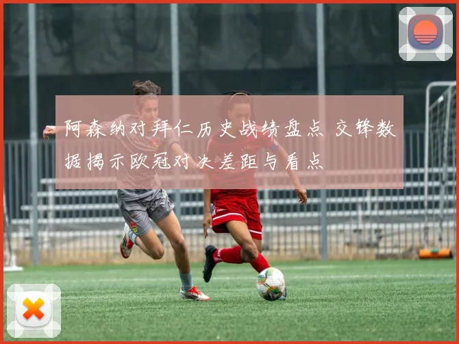 阿森纳对拜仁历史战绩盘点 交锋数据揭示欧冠对决差距与看点