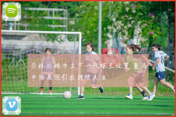 贝林厄姆冲击下一代球王位置 皇马中场表现引发持续关注
