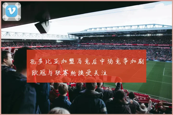 孔多比亚加盟马竞后中场竞争加剧 欧冠与联赛轮换受关注