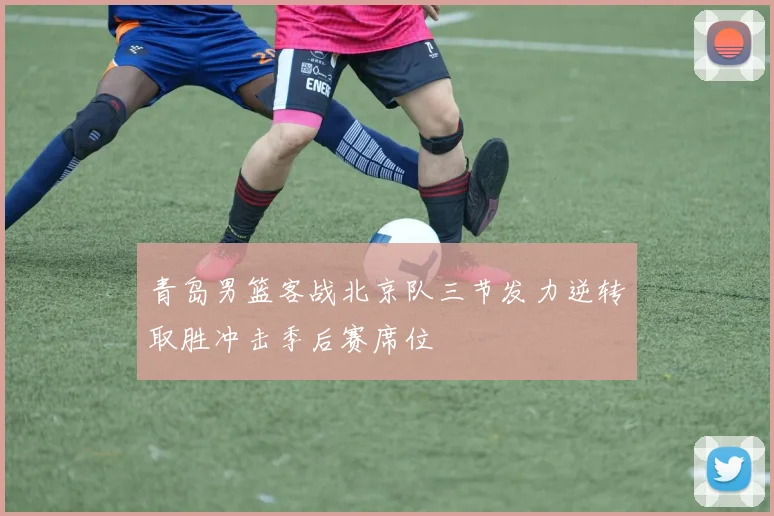 青岛男篮客战北京队三节发力逆转取胜冲击季后赛席位