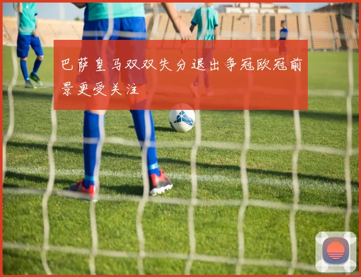 巴萨皇马双双失分退出争冠欧冠前景更受关注